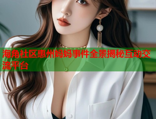 海角社区惠州妈妈事件全景揭秘互动交流平台