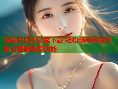 海角社区浏览器下载 轻松畅享多级导航与智能推荐功能