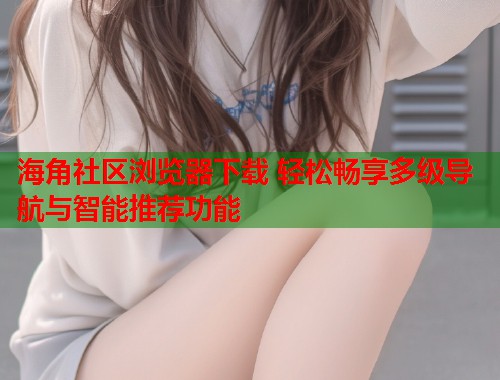 海角社区浏览器下载 轻松畅享多级导航与智能推荐功能  第2张