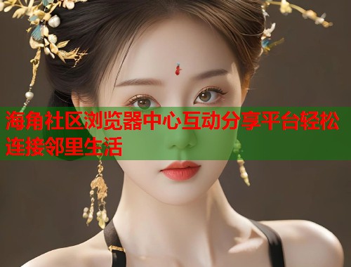 海角社区浏览器中心互动分享平台轻松连接邻里生活