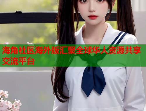 海角社区海外版汇聚全球华人资源共享交流平台