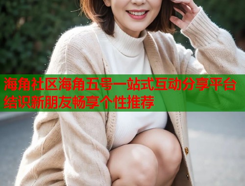 海角社区海角五号一站式互动分享平台结识新朋友畅享个性推荐