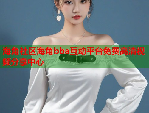 海角社区海角bba互动平台免费高清视频分享中心