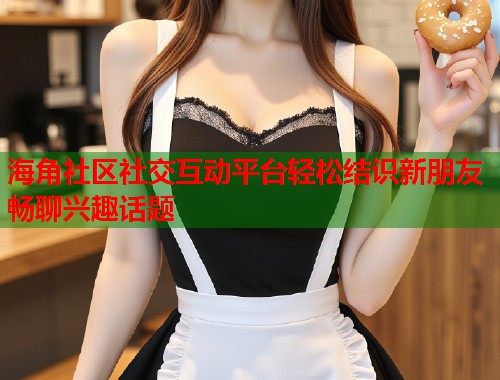 海角社区社交互动平台轻松结识新朋友畅聊兴趣话题