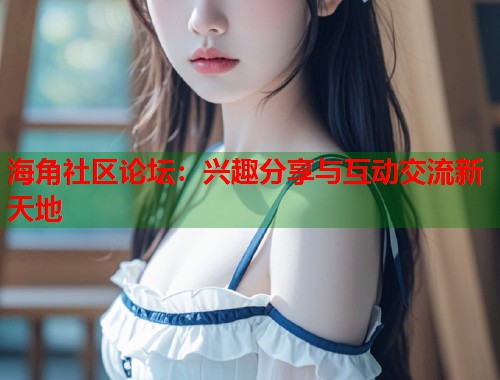 海角社区论坛：兴趣分享与互动交流新天地