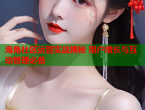 海角社区运营实战揭秘 用户增长与互动管理必备