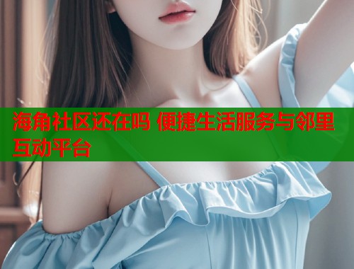 海角社区还在吗 便捷生活服务与邻里互动平台