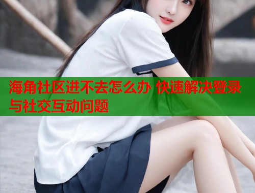海角社区进不去怎么办 快速解决登录与社交互动问题