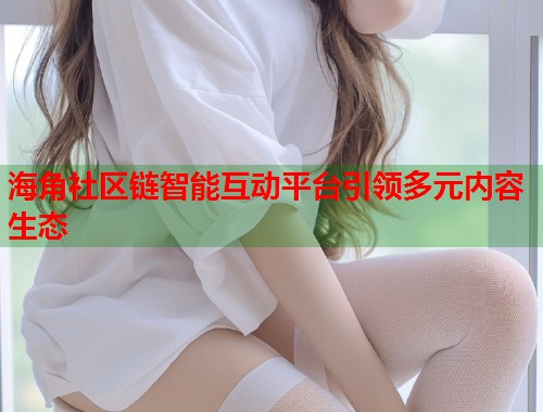 海角社区链智能互动平台引领多元内容生态