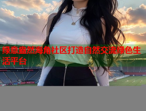 绿意盎然海角社区打造自然交流绿色生活平台
