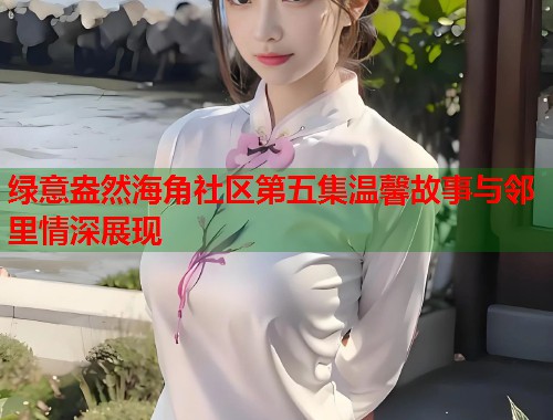 绿意盎然海角社区第五集温馨故事与邻里情深展现
