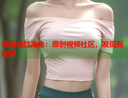 绿意盎然海角：原创视频社区，发现新视界