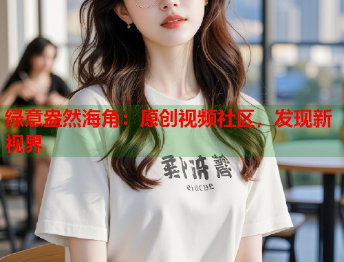 绿意盎然海角：原创视频社区，发现新视界  第2张