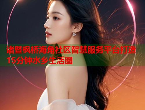 诸暨枫桥海角社区智慧服务平台打造15分钟水乡生活圈